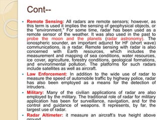 Cont--
 Remote Sensing: All radars are remote sensors; however, as
this term is used it implies the sensing of geophysical objects, or
the "environment." For some time, radar has been used as a
remote sensor of the weather. It was also used in the past to
probe the moon and the planets (radar astronomy). The
ionospheric sounder, an important adjunct for HF (short wave)
communications, is a radar. Remote sensing with radar is also
concerned with Earth resources, which includes the
measurement and mapping of sea conditions, water resources,
ice cover, agriculture, forestry conditions, geological formations,
and environmental pollution. The platforms for such radars
include satellites as well as aircraft.
 Law Enforcement: In addition to the wide use of radar to
measure the speed of automobile traffic by highway police, radar
has also been employed as a means for the detection of
intruders.
 Military: Many of the civilian applications of radar are also
employed by the military. The traditional role of radar for military
application has been for surveillance, navigation, and for the
control and guidance of weapons. It represents, by far, the
largest use of radar.
 Radar Altimeter: it measure an aircraft’s true height above
 
