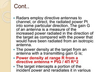 Cont..
 Radars employ directive antennas to
channel, or direct, the radiated power Pt
into some particular direction. The gain G
of an antenna is a measure of the
increased power radiated in the direction of
the target as compared with the power that
would have been radiated from an isotropic
antenna.
 The power density at the target from an
antenna with a transmitting gain G is;
 Power density at range R from a
directive antenna = PtG / 4Π R^2
 The target intercepts a portion of the
incident power and reradiates it in various
 