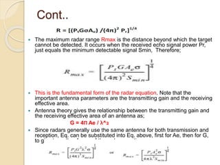 Cont..
 The maximum radar range Rmax is the distance beyond which the target
cannot be detected. It occurs when the received echo signal power Pr,
just equals the minimum detectable signal Smin, Therefore;
 This is the fundamental form of the radar equation. Note that the
important antenna parameters are the transmitting gain and the receiving
effective area.
 Antenna theory gives the relationship between the transmitting gain and
the receiving effective area of an antenna as;
G = 4Π Ae / λ^2
 Since radars generally use the same antenna for both transmission and
reception, Eq. can be substituted into Eq. above, first for Ae, then for G,
to give two other forms of the radar equation;
 