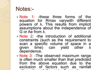 Notes:-
 Note 1: -these three forms of the
equation for Rmax varywith different
powers of λ. This results from implicit
assumptions about the independence of
G or Ae from λ.
 Note 2: -the introduction of additional
constraints (such as the requirement to
scan a specific volume of space in a
given time) can yield other λ
dependence.
 Note 3: -The observed maximum range
is often much smaller than that predicted
from the above equation due to the
exclusion of factors such as rainfall
 