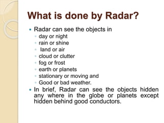 What is done by Radar?
 Radar can see the objects in
◦ day or night
◦ rain or shine
◦ land or air
◦ cloud or clutter
◦ fog or frost
◦ earth or planets
◦ stationary or moving and
◦ Good or bad weather.
 In brief, Radar can see the objects hidden
any where in the globe or planets except
hidden behind good conductors.
 