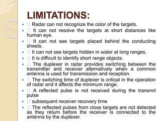 LIMITATIONS:
 􀀀 Radar can not recognize the color of the targets.
 􀀀 It can not resolve the targets at short distances like
human eye.
 􀀀 It can not see targets placed behind the conducting
sheets.
 􀀀 It can not see targets hidden in water at long ranges.
 􀀀 It is difficult to identify short range objects.
 􀀀 The duplexer in radar provides switching between the
transmitter and receiver alternatively when a common
antenna is used for transmission and reception.
 􀀀 The switching time of duplexer is critical in the operation
of radar and it affects the minimum range.
 􀀀 A reflected pulse is not received during the transmit
pulse
 􀀀 subsequent receiver recovery time
 􀀀 The reflected pulses from close targets are not detected
as they return before the receiver is connected to the
antenna by the duplexer.
 