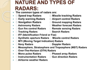 NATURE AND TYPES OF
RADARS:
 The common types of radars are:
 Speed trap Radars Missile tracking Radars
 Early warning Radars Airport control Radars
 Navigation Radars Ground mapping Radars
 Astronomy Radars Weather forecast Radars
 Gun fire control Radars Remote sensing Radars
 Tracking Radars Search Radars
 IFF (Identification Friend or Foe)
 Synthetic aperture Radars Missile control Radars
 MTI (Moving Target Indication) Radars
 Navy Radars Doppler Radars
 Mesosphere, Stratosphere and Troposphere (MST) Radars
 Over-The-Horizon (OTH) Radars
 Mono pulse Radars Phased array Radars
 Instrumentation Radars Gun direction Radars
 Airborne weather Radars
 