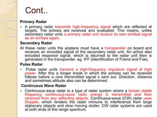 Cont..
Primary Radar
 A primary radar transmits high-frequency signal which are reflected at
targets. The echoes are received and evaluated. This means, unlike
secondary radar units a primary radar unit receive its own emitted signal
as an echoes again.
Secondary Radar
At these radar units the airplane must have a transponder on board and
receives an encoded signal of the secondary radar unit. An active also
encoded response signal, which is returned to the radar unit then is
generated in the transponder. eg. IFF (Identification of Friend and Foe).
Pulse Radar
 Pulse radar units transmit a high-frequency impulsive signal of high
power. After this a longer break in which the echoes can be received
follows before a new transmitted signal s sent out. Direction, distance
and sometimes altitude also can be determined.
Continuous Wave Radar
 Continuous-wave radar is a type of radar system where a known stable
frequency continuous-wave radio energy is transmitted and then
received from any reflecting objects. Continuous-wave (CW) radar uses
Doppler, which renders the radar immune to interference from large
stationary objects and slow moving clutter. CW radar systems are used
at both ends of the range spectrum.
 