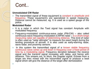 Cont..
Unmodulated CW Radar
 The transmitted signal of these equipment is constant in amplitude and
frequency. These equipment’s are specialized in speed measuring.
Distance cannot be measured. eg. It is used as a speed gauge of the
police.
Modulated Radar
 It is a radar in which the Txed signal has constant Ampitude with
modulated frequency
 Frequency-modulated continuous-wave radar (FM-CW) – also called
continuous-wave frequency-modulated (CWFM) radar – is a short-range
measuring radar set capable of determining distance. This kind of radar
is often used as "radar altimeter" to measure the exact height during the
landing procedure of aircraft. It is also used as early-warning radar,
wave radar, and proximity sensors.
 In this system the transmitted signal of a known stable frequency
continuous wave varies up and down in frequency over a fixed period of
time by a modulating signal. Frequency deviation between the receive
signal and the transmit signal increases with delay, and hence with
distance. This smears out, or blurs, the Doppler signal. Echoes from a
target are then mixed with the transmitted signal to produce a beat
signal which will give the distance of the target after demodulation

 