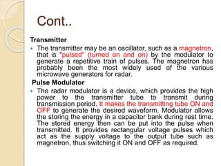 Cont..
Transmitter
 The transmitter may be an oscillator, such as a magnetron,
that is "pulsed" (turned on and on) by the modulator to
generate a repetitive train of pulses. The magnetron has
probably been the most widely used of the various
microwave generators for radar.
Pulse Modulator
 The radar modulator is a device, which provides the high
power to the transmitter tube to transmit during
transmission period. It makes the transmitting tube ON and
OFF to generate the desired waveform. Modulator allows
the storing the energy in a capacitor bank during rest time.
The stored energy then can be put into the pulse when
transmitted. It provides rectangular voltage pulses which
act as the supply voltage to the output tube such as
magnetron, thus switching it ON and OFF as required.
 