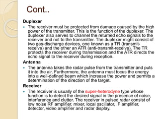 Cont..
Duplexer
 The receiver must be protected from damage caused by the high
power of the transmitter. This is the function of the duplexer. The
duplexer also serves to channel the returned echo signals to the
receiver and not to the transmitter. The duplexer might consist of
two gas-discharge devices, one known as a TR (transmit-
receive) and the other an ATR (anti-transmit-receive). The TR
protects the receiver during transmission and the ATR directs the
echo signal to the receiver during reception.
Antenna
 The antenna takes the radar pulse from the transmitter and puts
it into the air. Furthermore, the antenna must focus the energy
into a well-defined beam which increase the power and permits a
determination of the direction of the target.
Receiver
 The receiver is usually of the super-heterodyne type whose
function is to detect the desired signal in the presence of noise,
interference and clutter. The receiver in pulsed radar consist of
low noise RF amplifier, mixer, local oscillator, IF amplifier,
detector, video amplifier and radar display.
 
