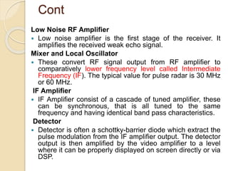 Cont
Low Noise RF Amplifier
 Low noise amplifier is the first stage of the receiver. It
amplifies the received weak echo signal.
Mixer and Local Oscillator
 These convert RF signal output from RF amplifier to
comparatively lower frequency level called Intermediate
Frequency (IF). The typical value for pulse radar is 30 MHz
or 60 MHz.
IF Amplifier
 IF Amplifier consist of a cascade of tuned amplifier, these
can be synchronous, that is all tuned to the same
frequency and having identical band pass characteristics.
Detector
 Detector is often a schottky-barrier diode which extract the
pulse modulation from the IF amplifier output. The detector
output is then amplified by the video amplifier to a level
where it can be properly displayed on screen directly or via
DSP.
 