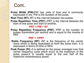 Cont..
Pulse Width (PW)-PW has units of time and is commonly
expressed in ms. PW is the duration of the pulse.
Rest Time (RT) -RT is the interval between two pulses.
Pulse Repetition Time (PRT) -PRT is the interval between the
start of one pulse and start of another.
PRT = PW + RT
Pulse Repetition Frequency (PRF) -PRF is the number of
pulses transmitted per second and is equal to the inverse of
PRT
PRF = 1/PRT
Radio Frequency (RF) -RF is the frequency of the carrier
wave which is being modulated to form the pulse train. It is
expressed in terms of GHz or MHz.
Peak Power (Pt) -It is defined as the power averaged over that
carrier frequency cycle which occur at the maximum of the
pulse power.it is usually equal to the one half of the
maximum instantaneous power.
 
