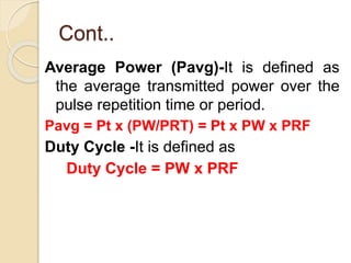 Cont..
Average Power (Pavg)-It is defined as
the average transmitted power over the
pulse repetition time or period.
Pavg = Pt x (PW/PRT) = Pt x PW x PRF
Duty Cycle -It is defined as
Duty Cycle = PW x PRF
 