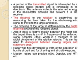  A portion of the transmitted signal is intercepted by a
reflecting object (target) and is reradiated in all
directions. The antenna collects the returned energy
in the backscatter direction and delivers it to the
receiver.
 The distance to the receiver is determined by
measuring the time taken for the electromagnetic
signal to travel to the target and back.
 The direction of the target is determined by the angle
of arrival (AOA) of the reflected signal.
 Also if there is relative motion between the radar and
the target, there is a shift in frequency of the reflected
signal (Doppler Effect) which is a measure of the
radial component of the relative velocity. This can be
used to distinguish between moving targets and
stationary ones.
 Radar was first developed to warn of the approach of
hostile aircraft and for directing anti aircraft weapons.
 Modern radars can provide AOA, Doppler, and MTI
etc.
 
