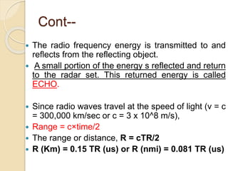 Cont--
 The radio frequency energy is transmitted to and
reflects from the reflecting object.
 A small portion of the energy s reflected and return
to the radar set. This returned energy is called
ECHO.
 Since radio waves travel at the speed of light (v = c
= 300,000 km/sec or c = 3 x 10^8 m/s),
 Range = c×time/2
 The range or distance, R = cTR/2
 R (Km) = 0.15 TR (us) or R (nmi) = 0.081 TR (us)
 
