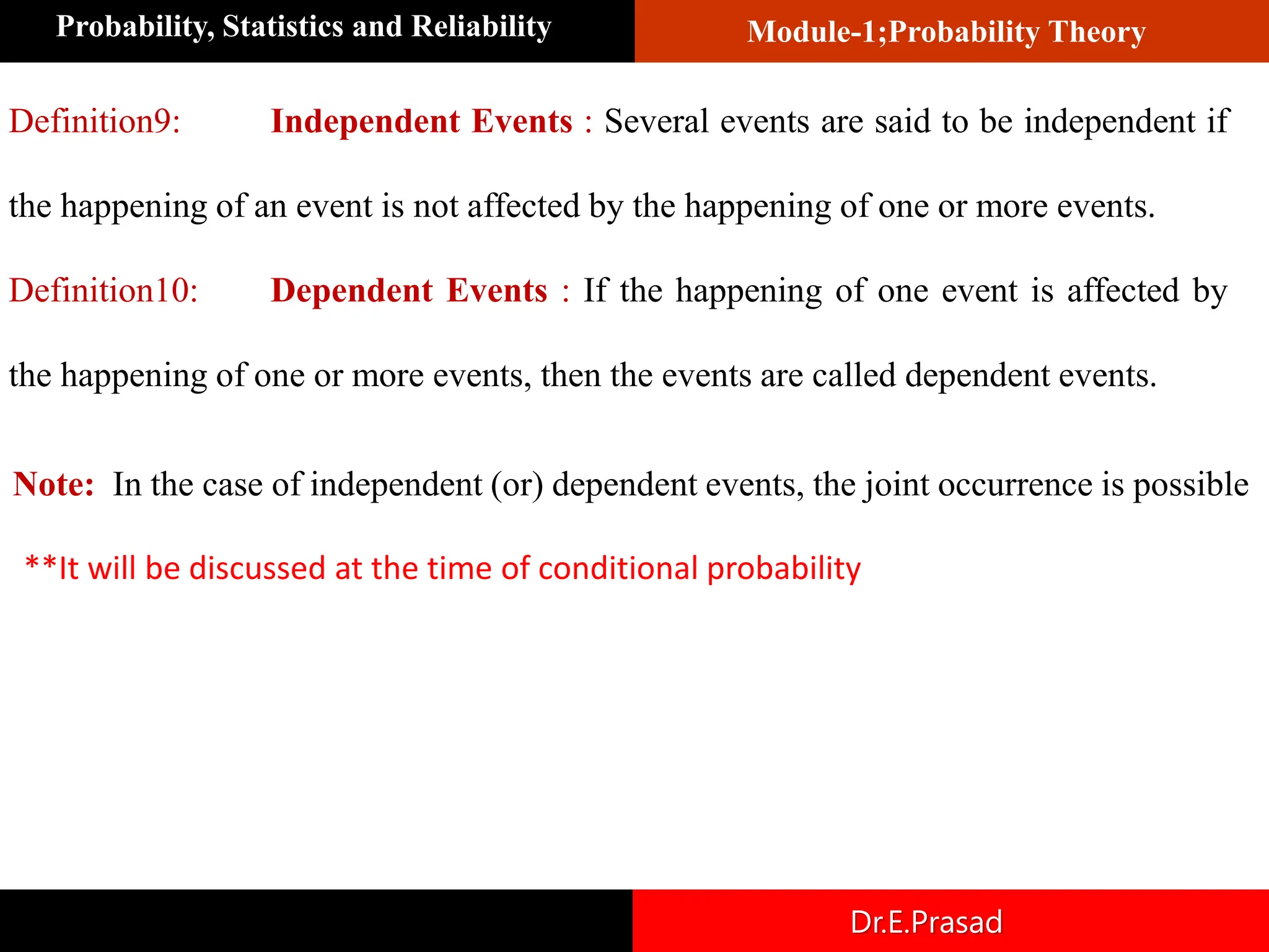 Module-1;Probability Theory
Probability, Statistics and Reliability
Dr.E.Prasad
Definition9: Independent Events : Several events are said to be independent if
the happening of an event is not affected by the happening of one or more events.
Definition10: Dependent Events : If the happening of one event is affected by
the happening of one or more events, then the events are called dependent events.
Note: In the case of independent (or) dependent events, the joint occurrence is possible
**It will be discussed at the time of conditional probability
 