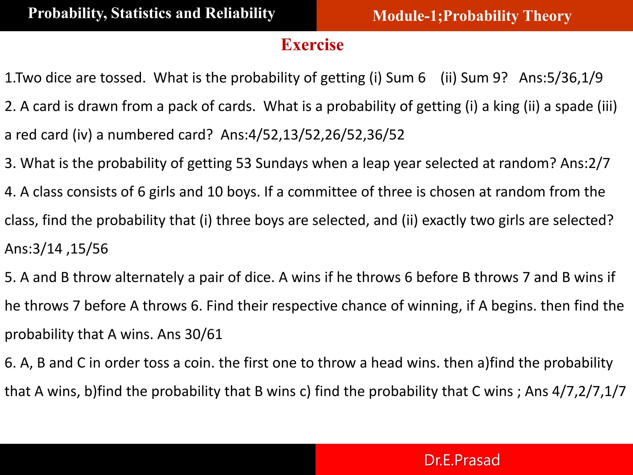 Module-1;Probability Theory
Probability, Statistics and Reliability
Dr.E.Prasad
1.Two dice are tossed. What is the probability of getting (i) Sum 6 (ii) Sum 9? Ans:5/36,1/9
2. A card is drawn from a pack of cards. What is a probability of getting (i) a king (ii) a spade (iii)
a red card (iv) a numbered card? Ans:4/52,13/52,26/52,36/52
3. What is the probability of getting 53 Sundays when a leap year selected at random? Ans:2/7
4. A class consists of 6 girls and 10 boys. If a committee of three is chosen at random from the
class, find the probability that (i) three boys are selected, and (ii) exactly two girls are selected?
Ans:3/14 ,15/56
5. A and B throw alternately a pair of dice. A wins if he throws 6 before B throws 7 and B wins if
he throws 7 before A throws 6. Find their respective chance of winning, if A begins. then find the
probability that A wins. Ans 30/61
6. A, B and C in order toss a coin. the first one to throw a head wins. then a)find the probability
that A wins, b)find the probability that B wins c) find the probability that C wins ; Ans 4/7,2/7,1/7
Exercise
 