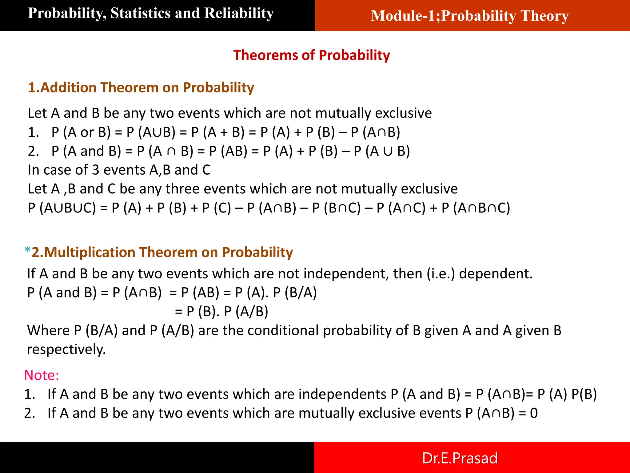 Module-1;Probability Theory
Probability, Statistics and Reliability
Dr.E.Prasad
Theorems of Probability
Let A and B be any two events which are not mutually exclusive
1. P (A or B) = P (A∪B) = P (A + B) = P (A) + P (B) – P (A∩B)
2. P (A and B) = P (A ∩ B) = P (AB) = P (A) + P (B) – P (A ∪ B)
In case of 3 events A,B and C
Let A ,B and C be any three events which are not mutually exclusive
P (A∪B∪C) = P (A) + P (B) + P (C) – P (A∩B) – P (B∩C) – P (A∩C) + P (A∩B∩C)
1.Addition Theorem on Probability
*2.Multiplication Theorem on Probability
If A and B be any two events which are not independent, then (i.e.) dependent.
P (A and B) = P (A∩B) = P (AB) = P (A). P (B/A)
= P (B). P (A/B)
Where P (B/A) and P (A/B) are the conditional probability of B given A and A given B
respectively.
Note:
1. If A and B be any two events which are independents P (A and B) = P (A∩B)= P (A) P(B)
2. If A and B be any two events which are mutually exclusive events P (A∩B) = 0
 