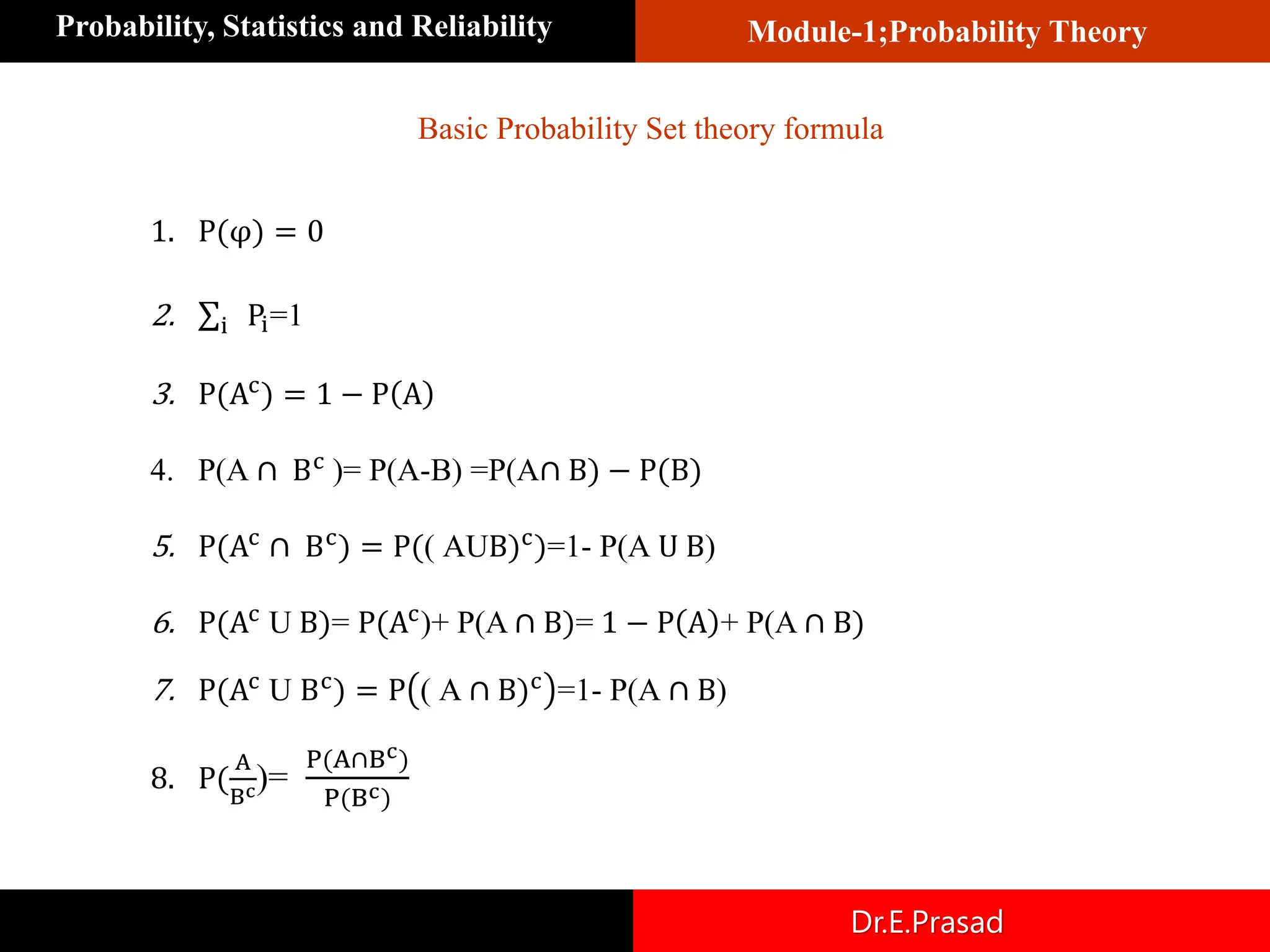 Module-1;Probability Theory
Probability, Statistics and Reliability
Dr.E.Prasad
Basic Probability Set theory formula
1. P(φ) = 0
2. σi Pi=1
3. P(Ac
) = 1 − P A
4. P(A ∩ Bc
)= P(A-B) =P(A∩ B) − P(B)
5. P(Ac
∩ Bc
) = P(( AUB)c
)=1- P(A U B)
6. P(Ac
U B)= P(Ac
)+ P(A ∩ B)= 1 − P A + P(A ∩ B)
7. P(Ac
U Bc
) = P ( A ∩ B)c
=1- P(A ∩ B)
8. P(
A
Bc)=
P(A∩Bc)
P(Bc)
 