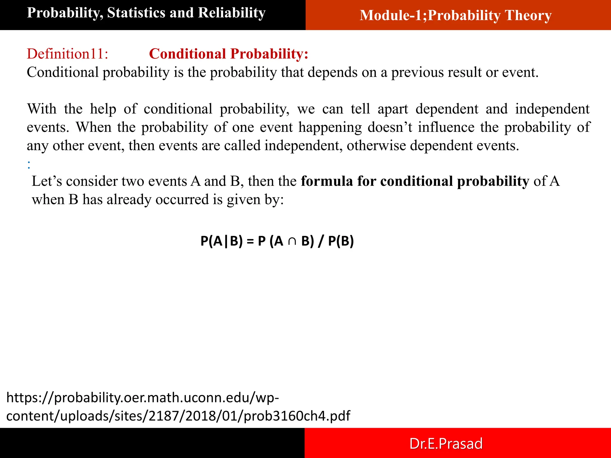 Module-1;Probability Theory
Probability, Statistics and Reliability
Dr.E.Prasad
Definition11: Conditional Probability:
Conditional probability is the probability that depends on a previous result or event.
With the help of conditional probability, we can tell apart dependent and independent
events. When the probability of one event happening doesn’t influence the probability of
any other event, then events are called independent, otherwise dependent events.
:
Let’s consider two events A and B, then the formula for conditional probability of A
when B has already occurred is given by:
P(A|B) = P (A ∩ B) / P(B)
https://probability.oer.math.uconn.edu/wp-
content/uploads/sites/2187/2018/01/prob3160ch4.pdf
 