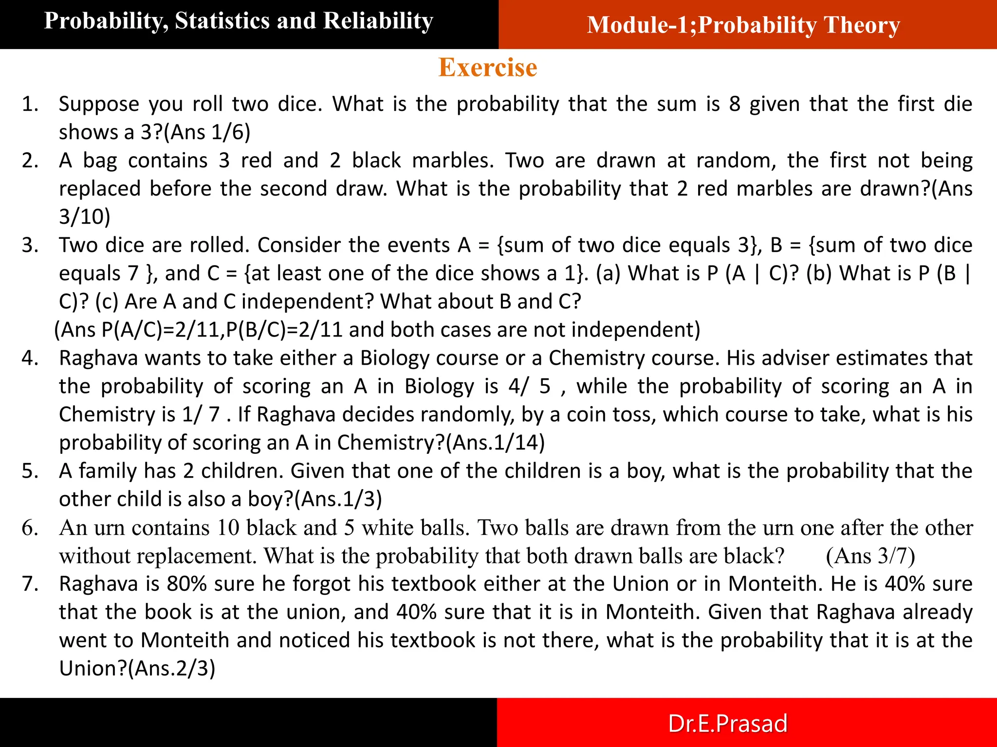Module-1;Probability Theory
Probability, Statistics and Reliability
Dr.E.Prasad
1. Suppose you roll two dice. What is the probability that the sum is 8 given that the first die
shows a 3?(Ans 1/6)
2. A bag contains 3 red and 2 black marbles. Two are drawn at random, the first not being
replaced before the second draw. What is the probability that 2 red marbles are drawn?(Ans
3/10)
3. Two dice are rolled. Consider the events A = {sum of two dice equals 3}, B = {sum of two dice
equals 7 }, and C = {at least one of the dice shows a 1}. (a) What is P (A | C)? (b) What is P (B |
C)? (c) Are A and C independent? What about B and C?
(Ans P(A/C)=2/11,P(B/C)=2/11 and both cases are not independent)
4. Raghava wants to take either a Biology course or a Chemistry course. His adviser estimates that
the probability of scoring an A in Biology is 4/ 5 , while the probability of scoring an A in
Chemistry is 1/ 7 . If Raghava decides randomly, by a coin toss, which course to take, what is his
probability of scoring an A in Chemistry?(Ans.1/14)
5. A family has 2 children. Given that one of the children is a boy, what is the probability that the
other child is also a boy?(Ans.1/3)
6. An urn contains 10 black and 5 white balls. Two balls are drawn from the urn one after the other
without replacement. What is the probability that both drawn balls are black? (Ans 3/7)
7. Raghava is 80% sure he forgot his textbook either at the Union or in Monteith. He is 40% sure
that the book is at the union, and 40% sure that it is in Monteith. Given that Raghava already
went to Monteith and noticed his textbook is not there, what is the probability that it is at the
Union?(Ans.2/3)
Exercise
 