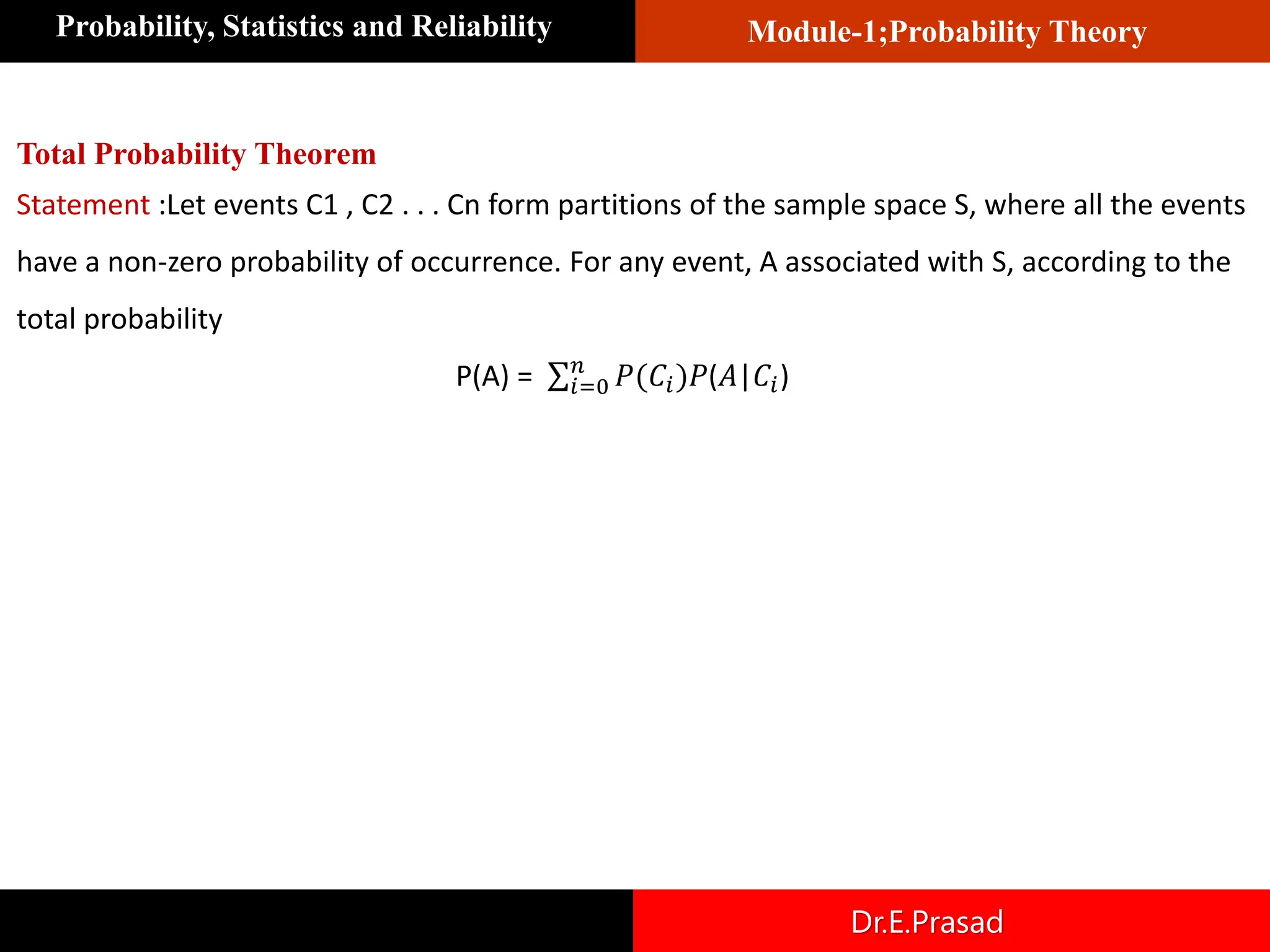 Module-1;Probability Theory
Probability, Statistics and Reliability
Dr.E.Prasad
Total Probability Theorem
Statement :Let events C1 , C2 . . . Cn form partitions of the sample space S, where all the events
have a non-zero probability of occurrence. For any event, A associated with S, according to the
total probability
P(A) = σ𝑖=0
𝑛
𝑃(𝐶𝑖)𝑃(𝐴|𝐶𝑖)
 