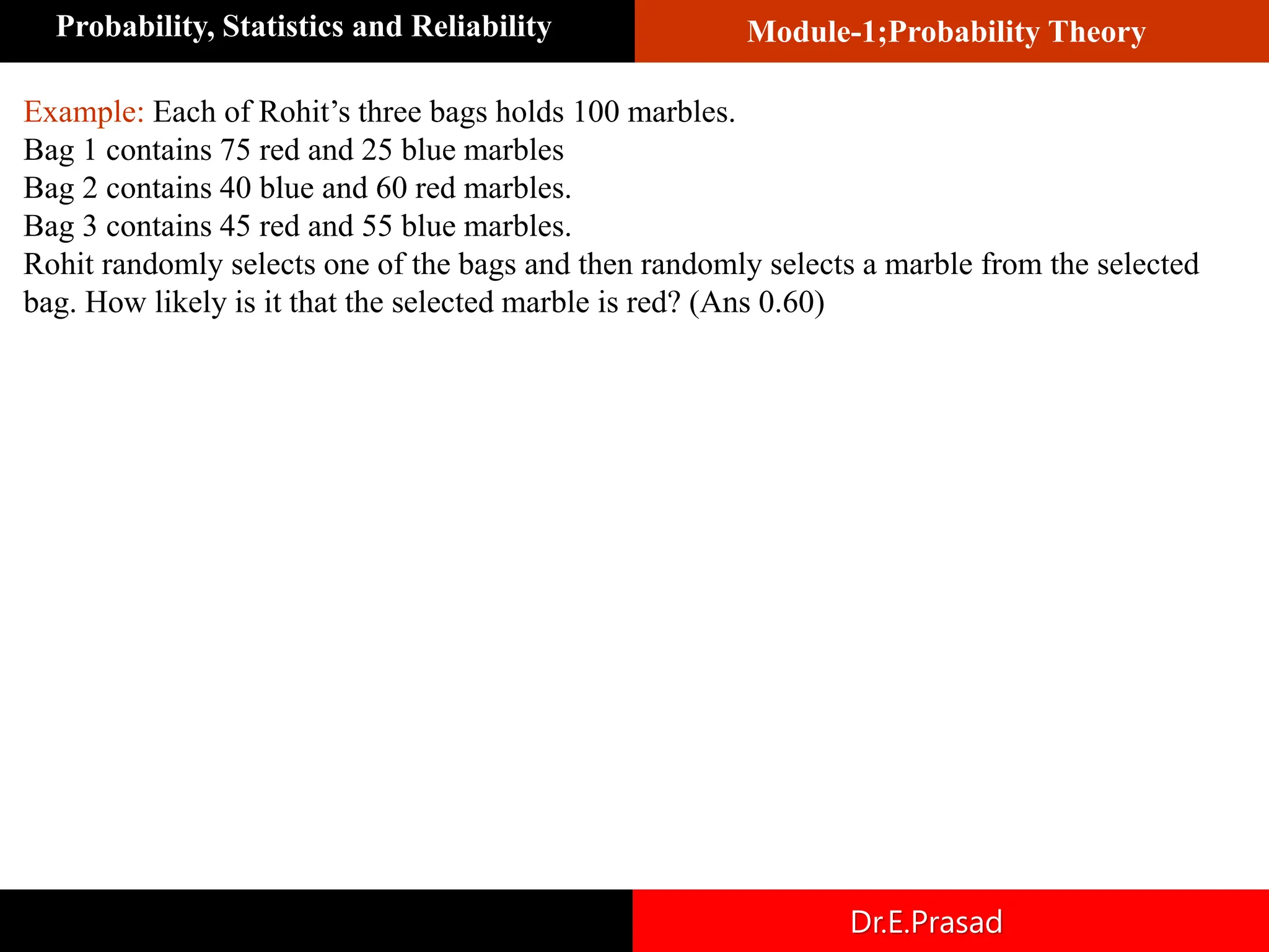 Module-1;Probability Theory
Probability, Statistics and Reliability
Dr.E.Prasad
Example: Each of Rohit’s three bags holds 100 marbles.
Bag 1 contains 75 red and 25 blue marbles
Bag 2 contains 40 blue and 60 red marbles.
Bag 3 contains 45 red and 55 blue marbles.
Rohit randomly selects one of the bags and then randomly selects a marble from the selected
bag. How likely is it that the selected marble is red? (Ans 0.60)
 