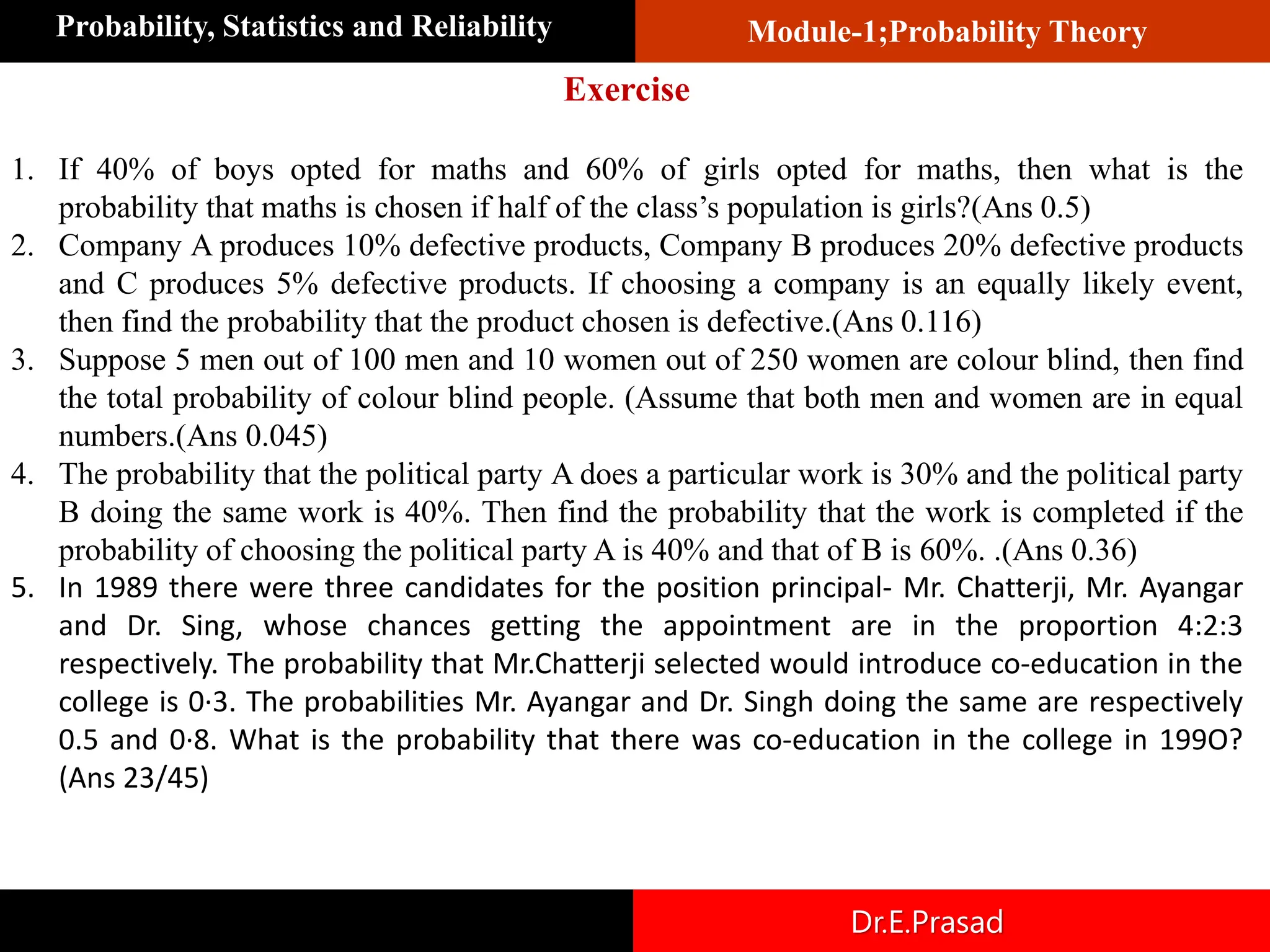 Module-1;Probability Theory
Probability, Statistics and Reliability
Dr.E.Prasad
1. If 40% of boys opted for maths and 60% of girls opted for maths, then what is the
probability that maths is chosen if half of the class’s population is girls?(Ans 0.5)
2. Company A produces 10% defective products, Company B produces 20% defective products
and C produces 5% defective products. If choosing a company is an equally likely event,
then find the probability that the product chosen is defective.(Ans 0.116)
3. Suppose 5 men out of 100 men and 10 women out of 250 women are colour blind, then find
the total probability of colour blind people. (Assume that both men and women are in equal
numbers.(Ans 0.045)
4. The probability that the political party A does a particular work is 30% and the political party
B doing the same work is 40%. Then find the probability that the work is completed if the
probability of choosing the political party A is 40% and that of B is 60%. .(Ans 0.36)
5. In 1989 there were three candidates for the position principal- Mr. Chatterji, Mr. Ayangar
and Dr. Sing, whose chances getting the appointment are in the proportion 4:2:3
respectively. The probability that Mr.Chatterji selected would introduce co-education in the
college is 0·3. The probabilities Mr. Ayangar and Dr. Singh doing the same are respectively
0.5 and 0·8. What is the probability that there was co-education in the college in 199O?
(Ans 23/45)
Exercise
 