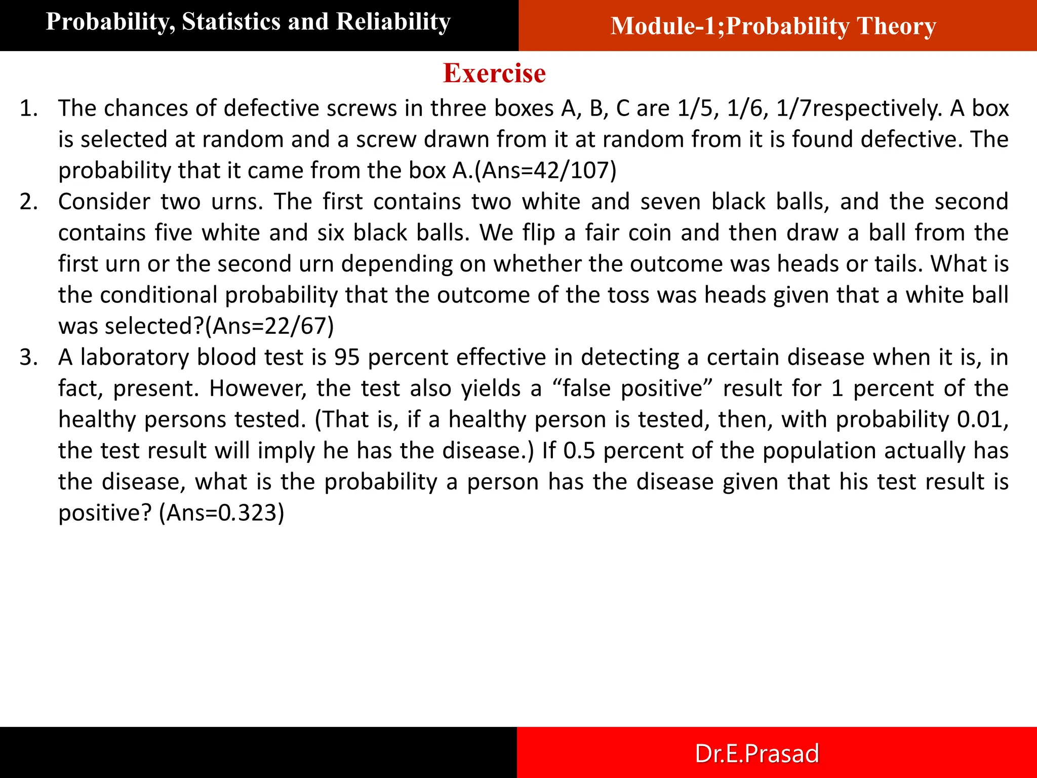 Module-1;Probability Theory
Probability, Statistics and Reliability
Dr.E.Prasad
1. The chances of defective screws in three boxes A, B, C are 1/5, 1/6, 1/7​respectively. A box
is selected at random and a screw drawn from it at random from it is found defective. The
probability that it came from the box A.(Ans=42/107)
2. Consider two urns. The first contains two white and seven black balls, and the second
contains five white and six black balls. We flip a fair coin and then draw a ball from the
first urn or the second urn depending on whether the outcome was heads or tails. What is
the conditional probability that the outcome of the toss was heads given that a white ball
was selected?(Ans=22/67)
3. A laboratory blood test is 95 percent effective in detecting a certain disease when it is, in
fact, present. However, the test also yields a “false positive” result for 1 percent of the
healthy persons tested. (That is, if a healthy person is tested, then, with probability 0.01,
the test result will imply he has the disease.) If 0.5 percent of the population actually has
the disease, what is the probability a person has the disease given that his test result is
positive? (Ans=0.323)
Exercise
 