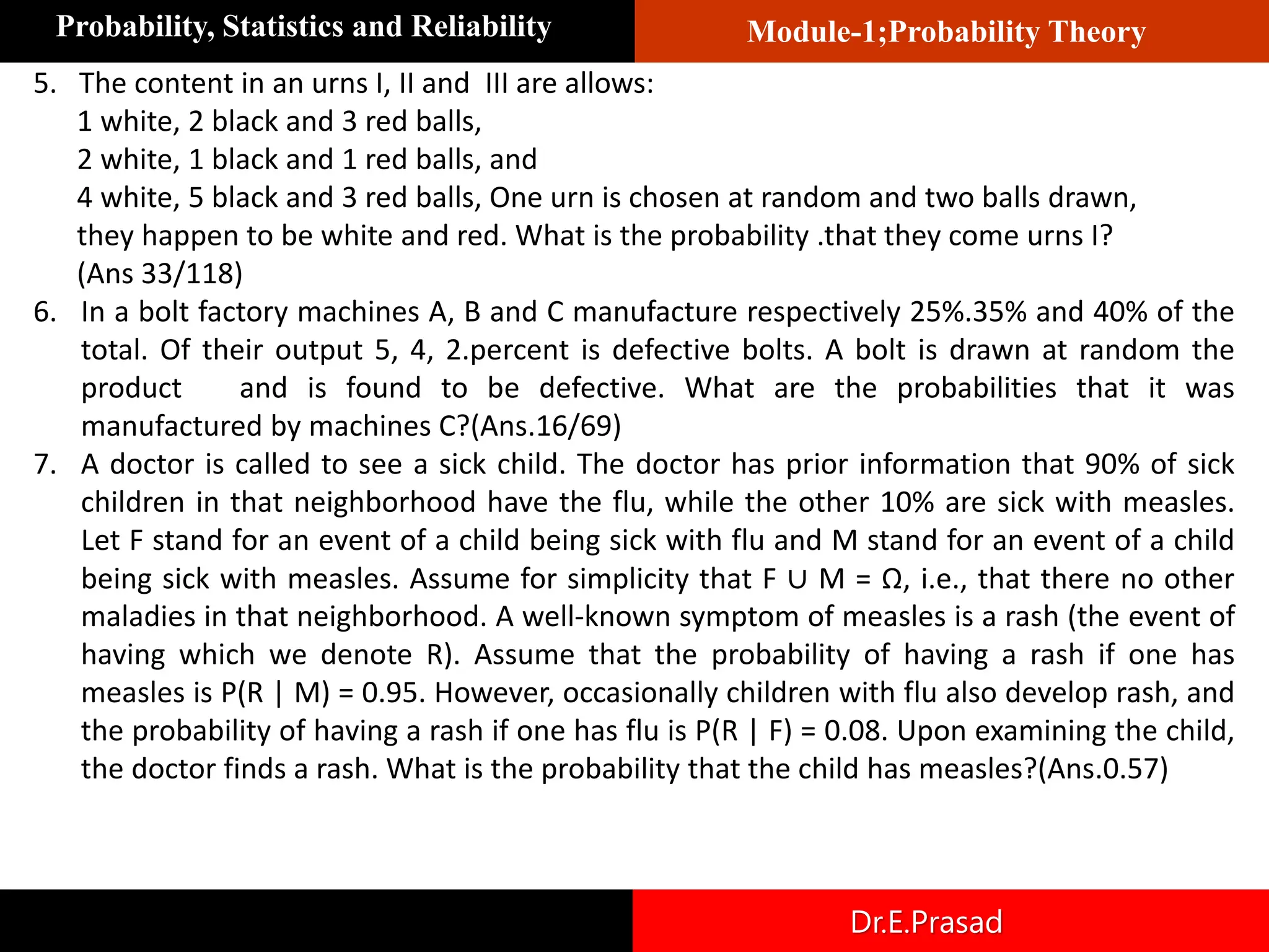 Module-1;Probability Theory
Probability, Statistics and Reliability
Dr.E.Prasad
5. The content in an urns I, II and III are allows:
1 white, 2 black and 3 red balls,
2 white, 1 black and 1 red balls, and
4 white, 5 black and 3 red balls, One urn is chosen at random and two balls drawn,
they happen to be white and red. What is the probability .that they come urns I?
(Ans 33/118)
6. In a bolt factory machines A, B and C manufacture respectively 25%.35% and 40% of the
total. Of their output 5, 4, 2.percent is defective bolts. A bolt is drawn at random the
product and is found to be defective. What are the probabilities that it was
manufactured by machines C?(Ans.16/69)
7. A doctor is called to see a sick child. The doctor has prior information that 90% of sick
children in that neighborhood have the flu, while the other 10% are sick with measles.
Let F stand for an event of a child being sick with flu and M stand for an event of a child
being sick with measles. Assume for simplicity that F ∪ M = Ω, i.e., that there no other
maladies in that neighborhood. A well-known symptom of measles is a rash (the event of
having which we denote R). Assume that the probability of having a rash if one has
measles is P(R | M) = 0.95. However, occasionally children with flu also develop rash, and
the probability of having a rash if one has flu is P(R | F) = 0.08. Upon examining the child,
the doctor finds a rash. What is the probability that the child has measles?(Ans.0.57)
 