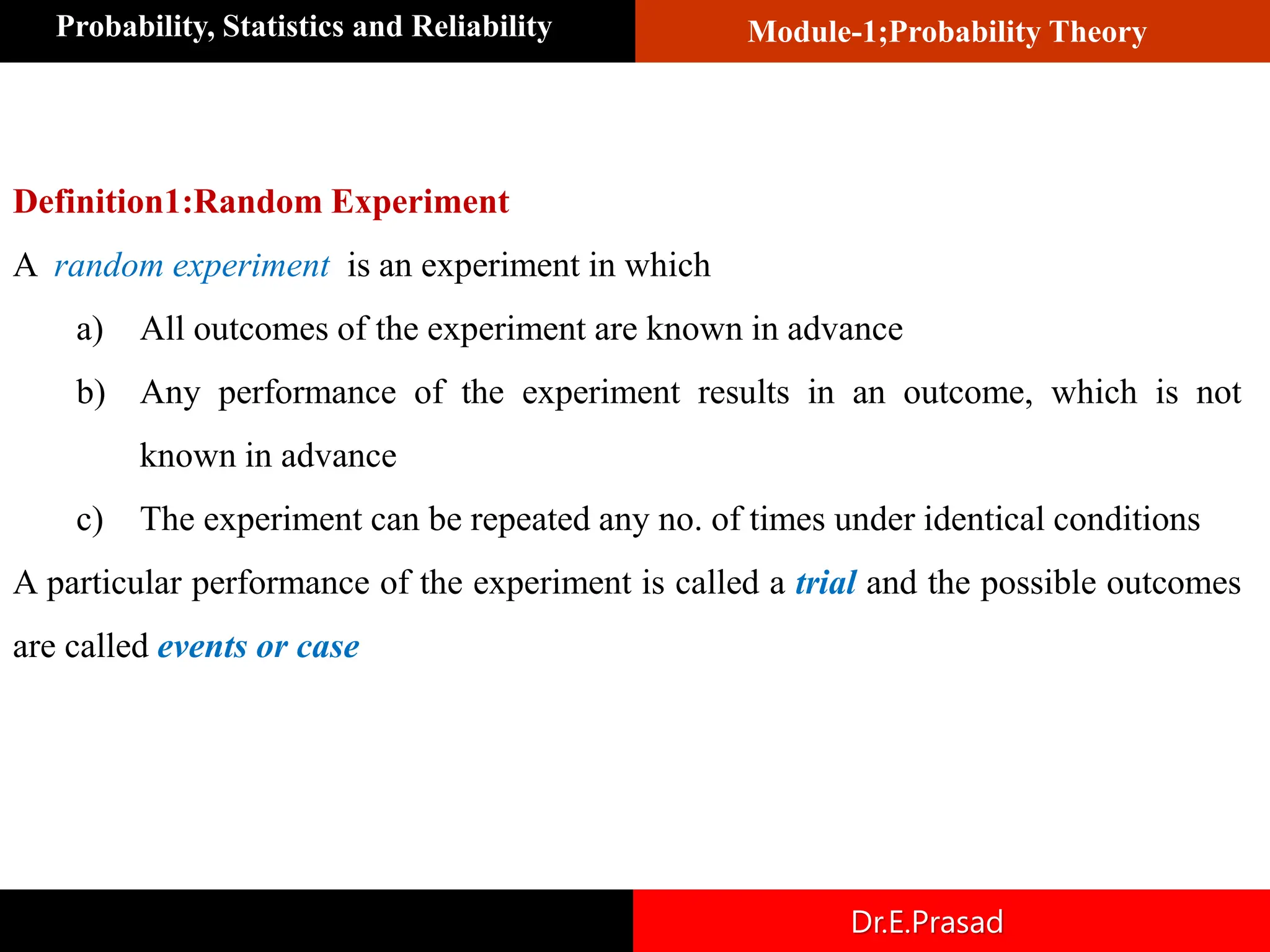 Module-1;Probability Theory
Probability, Statistics and Reliability
Dr.E.Prasad
Definition1:Random Experiment
A random experiment is an experiment in which
a) All outcomes of the experiment are known in advance
b) Any performance of the experiment results in an outcome, which is not
known in advance
c) The experiment can be repeated any no. of times under identical conditions
A particular performance of the experiment is called a trial and the possible outcomes
are called events or case
 