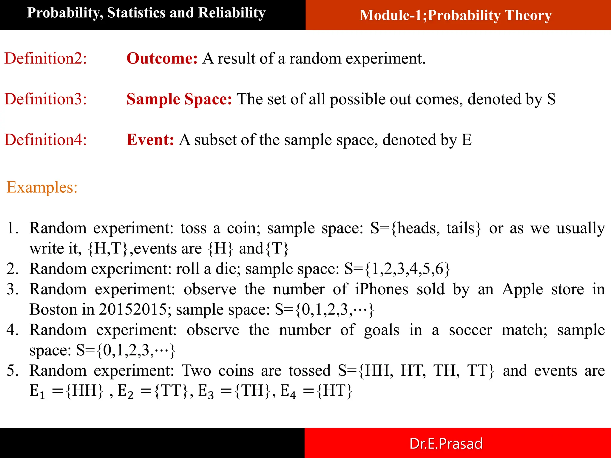 Module-1;Probability Theory
Probability, Statistics and Reliability
Dr.E.Prasad
Definition2: Outcome: A result of a random experiment.
Definition3: Sample Space: The set of all possible out comes, denoted by S
Definition4: Event: A subset of the sample space, denoted by E
Examples:
1. Random experiment: toss a coin; sample space: S={heads, tails} or as we usually
write it, {H,T},events are {H} and{T}
2. Random experiment: roll a die; sample space: S={1,2,3,4,5,6}
3. Random experiment: observe the number of iPhones sold by an Apple store in
Boston in 20152015; sample space: S={0,1,2,3,⋯}
4. Random experiment: observe the number of goals in a soccer match; sample
space: S={0,1,2,3,⋯}
5. Random experiment: Two coins are tossed S={HH, HT, TH, TT} and events are
E1 ={HH} , E2 ={TT}, E3 ={TH}, E4 ={HT}
 