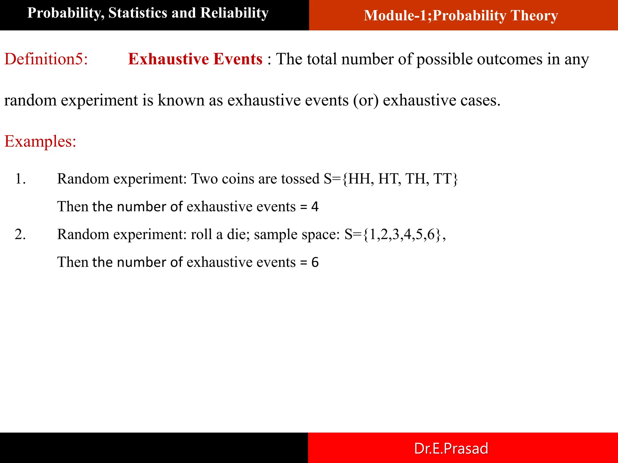Module-1;Probability Theory
Probability, Statistics and Reliability
Dr.E.Prasad
Definition5: Exhaustive Events : The total number of possible outcomes in any
random experiment is known as exhaustive events (or) exhaustive cases.
Examples:
1. Random experiment: Two coins are tossed S={HH, HT, TH, TT}
Then the number of exhaustive events = 4
2. Random experiment: roll a die; sample space: S={1,2,3,4,5,6},
Then the number of exhaustive events = 6
 