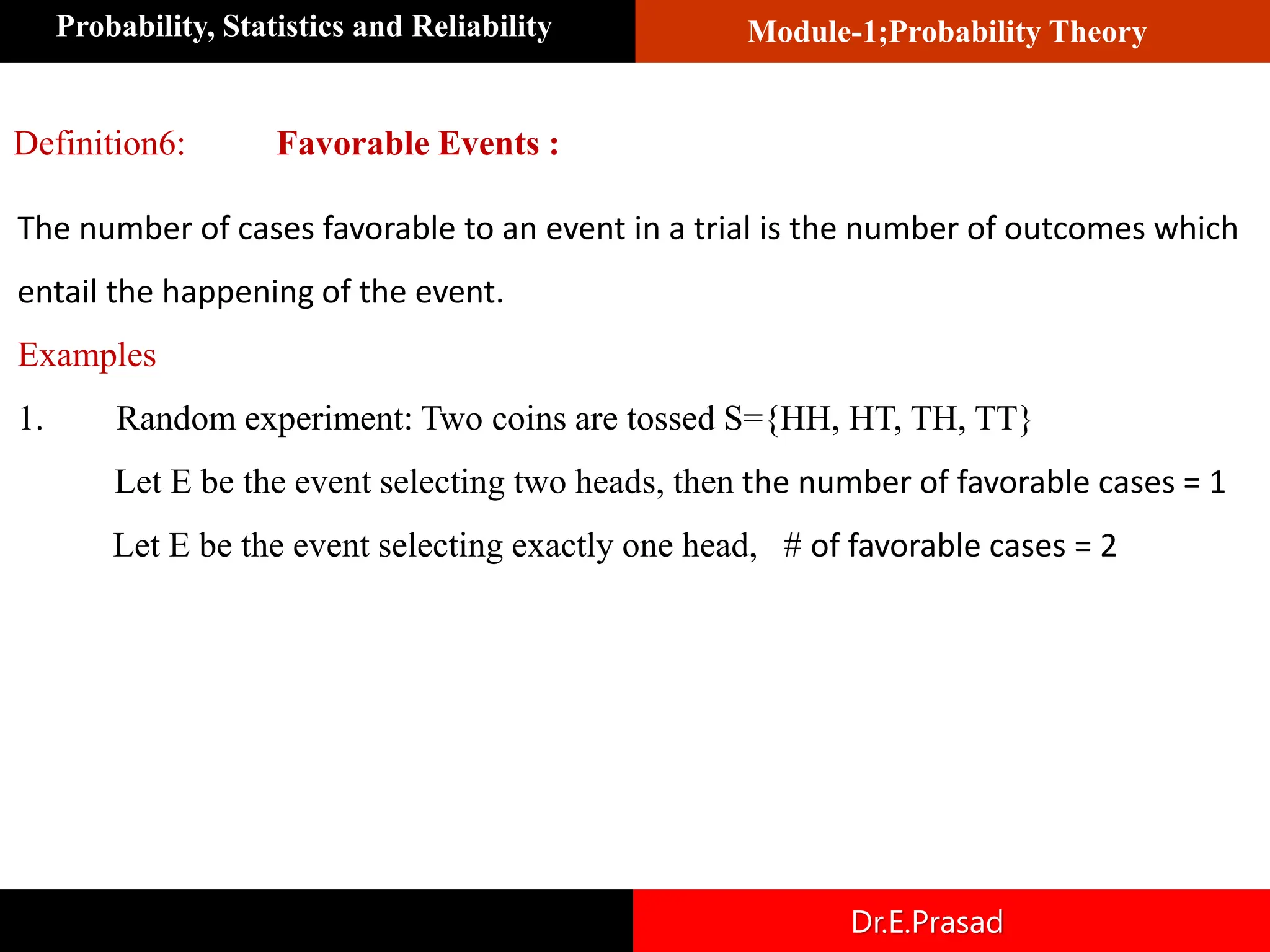Module-1;Probability Theory
Probability, Statistics and Reliability
Dr.E.Prasad
Definition6: Favorable Events :
The number of cases favorable to an event in a trial is the number of outcomes which
entail the happening of the event.
Examples
1. Random experiment: Two coins are tossed S={HH, HT, TH, TT}
Let E be the event selecting two heads, then the number of favorable cases = 1
Let E be the event selecting exactly one head, # of favorable cases = 2
 