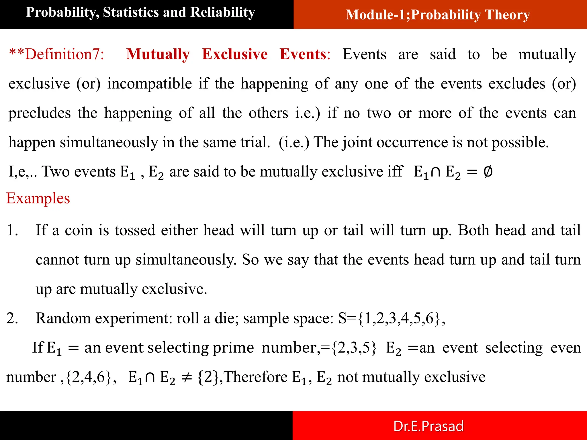 Module-1;Probability Theory
Probability, Statistics and Reliability
Dr.E.Prasad
**Definition7: Mutually Exclusive Events: Events are said to be mutually
exclusive (or) incompatible if the happening of any one of the events excludes (or)
precludes the happening of all the others i.e.) if no two or more of the events can
happen simultaneously in the same trial. (i.e.) The joint occurrence is not possible.
I,e,.. Two events E1 , E2 are said to be mutually exclusive iff E1∩ E2 = ∅
1. If a coin is tossed either head will turn up or tail will turn up. Both head and tail
cannot turn up simultaneously. So we say that the events head turn up and tail turn
up are mutually exclusive.
2. Random experiment: roll a die; sample space: S={1,2,3,4,5,6},
If E1 = an event selecting prime number,={2,3,5} E2 =an event selecting even
number ,{2,4,6}, E1∩ E2 ≠ {2},Therefore E1, E2 not mutually exclusive
Examples
 