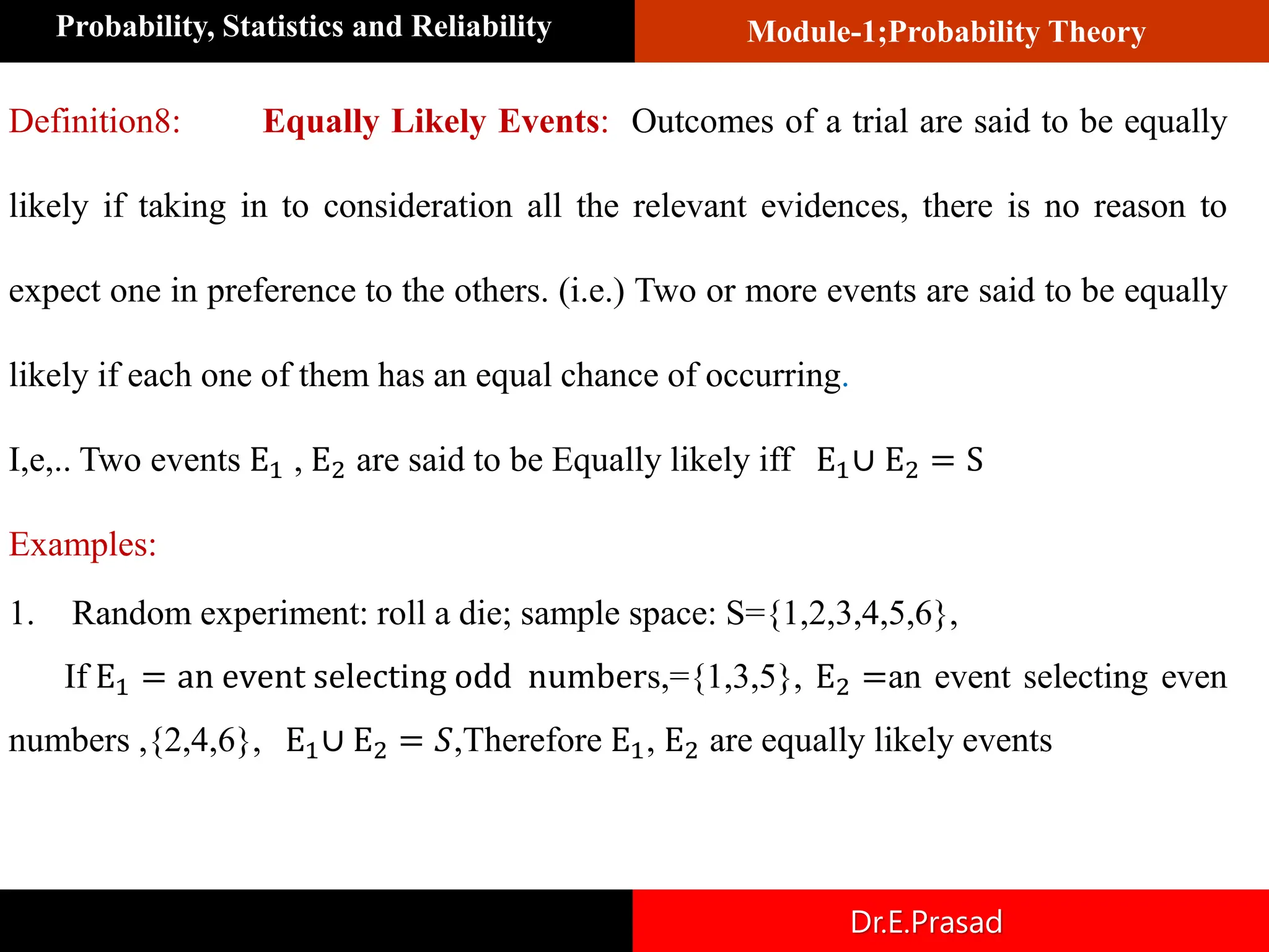 Module-1;Probability Theory
Probability, Statistics and Reliability
Dr.E.Prasad
Definition8: Equally Likely Events: Outcomes of a trial are said to be equally
likely if taking in to consideration all the relevant evidences, there is no reason to
expect one in preference to the others. (i.e.) Two or more events are said to be equally
likely if each one of them has an equal chance of occurring.
I,e,.. Two events E1 , E2 are said to be Equally likely iff E1∪ E2 = S
Examples:
1. Random experiment: roll a die; sample space: S={1,2,3,4,5,6},
If E1 = an event selecting odd numbers,={1,3,5}, E2 =an event selecting even
numbers ,{2,4,6}, E1∪ E2 = 𝑆,Therefore E1, E2 are equally likely events
 