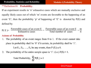 Module-1;Probability Theory
Probability, Statistics and Reliability
Dr.E.Prasad
**Definition10: Probability:
If an experiment results in ‘n’ exhaustive cases which are mutually exclusive and
equally likely cases out of which ‘m’ events are favorable to the happening of an
event ‘E’, then the probability ‘p’ of happening of ‘E’ is denoted by P(E) and
defined by
P( E )=
Favorable cases of an event E
Exhaustive cases
=
Favorable cases of an event E
Total number of cases
=
m
n
Axioms of Probability
 