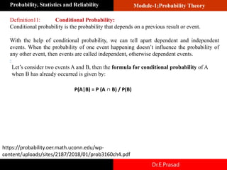 Module-1;Probability Theory
Probability, Statistics and Reliability
Dr.E.Prasad
Definition11: Conditional Probability:
Conditional probability is the probability that depends on a previous result or event.
With the help of conditional probability, we can tell apart dependent and independent
events. When the probability of one event happening doesn’t influence the probability of
any other event, then events are called independent, otherwise dependent events.
:
Let’s consider two events A and B, then the formula for conditional probability of A
when B has already occurred is given by:
P(A|B) = P (A ∩ B) / P(B)
https://probability.oer.math.uconn.edu/wp-
content/uploads/sites/2187/2018/01/prob3160ch4.pdf
 