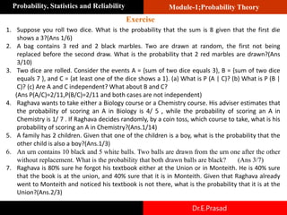 Module-1;Probability Theory
Probability, Statistics and Reliability
Dr.E.Prasad
1. Suppose you roll two dice. What is the probability that the sum is 8 given that the first die
shows a 3?(Ans 1/6)
2. A bag contains 3 red and 2 black marbles. Two are drawn at random, the first not being
replaced before the second draw. What is the probability that 2 red marbles are drawn?(Ans
3/10)
3. Two dice are rolled. Consider the events A = {sum of two dice equals 3}, B = {sum of two dice
equals 7 }, and C = {at least one of the dice shows a 1}. (a) What is P (A | C)? (b) What is P (B |
C)? (c) Are A and C independent? What about B and C?
(Ans P(A/C)=2/11,P(B/C)=2/11 and both cases are not independent)
4. Raghava wants to take either a Biology course or a Chemistry course. His adviser estimates that
the probability of scoring an A in Biology is 4/ 5 , while the probability of scoring an A in
Chemistry is 1/ 7 . If Raghava decides randomly, by a coin toss, which course to take, what is his
probability of scoring an A in Chemistry?(Ans.1/14)
5. A family has 2 children. Given that one of the children is a boy, what is the probability that the
other child is also a boy?(Ans.1/3)
6. An urn contains 10 black and 5 white balls. Two balls are drawn from the urn one after the other
without replacement. What is the probability that both drawn balls are black? (Ans 3/7)
7. Raghava is 80% sure he forgot his textbook either at the Union or in Monteith. He is 40% sure
that the book is at the union, and 40% sure that it is in Monteith. Given that Raghava already
went to Monteith and noticed his textbook is not there, what is the probability that it is at the
Union?(Ans.2/3)
Exercise
 