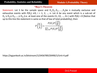 Module-1;Probability Theory
Probability, Statistics and Reliability
Dr.E.Prasad
Statement: Let S be the sample space and E1,E2, E3 , … , Enbe n mutually exclusive and
exhaustive events with P(Ei) ≠0; i = 1, 2, .., n. Let A be any event which is a sub-set of
E1 ∪ E2∪ E3, … ,∪ En (i.e. at least one of the events E1, E2, …, En ) with P(A) > 0 [Notice that
up to this line the statement is same as that of law of total probability], then
𝑃
𝐸𝑖
𝐴
=
𝑃(𝐸𝑖)𝑃
𝐴
𝐸𝑖
σ𝑖=0
𝑛
𝑃(𝐸𝑖)𝑃
𝐴
𝐸𝑖
*Baye's Theorem
https://egyankosh.ac.in/bitstream/123456789/20490/1/Unit-4.pdf
 
