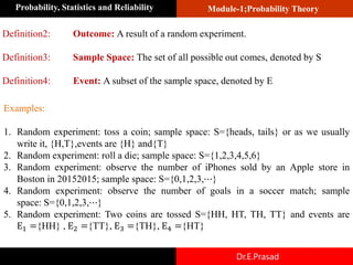 Module-1;Probability Theory
Probability, Statistics and Reliability
Dr.E.Prasad
Definition2: Outcome: A result of a random experiment.
Definition3: Sample Space: The set of all possible out comes, denoted by S
Definition4: Event: A subset of the sample space, denoted by E
Examples:
1. Random experiment: toss a coin; sample space: S={heads, tails} or as we usually
write it, {H,T},events are {H} and{T}
2. Random experiment: roll a die; sample space: S={1,2,3,4,5,6}
3. Random experiment: observe the number of iPhones sold by an Apple store in
Boston in 20152015; sample space: S={0,1,2,3,⋯}
4. Random experiment: observe the number of goals in a soccer match; sample
space: S={0,1,2,3,⋯}
5. Random experiment: Two coins are tossed S={HH, HT, TH, TT} and events are
E1 ={HH} , E2 ={TT}, E3 ={TH}, E4 ={HT}
 