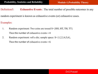 Module-1;Probability Theory
Probability, Statistics and Reliability
Dr.E.Prasad
Definition5: Exhaustive Events : The total number of possible outcomes in any
random experiment is known as exhaustive events (or) exhaustive cases.
Examples:
1. Random experiment: Two coins are tossed S={HH, HT, TH, TT}
Then the number of exhaustive events = 4
2. Random experiment: roll a die; sample space: S={1,2,3,4,5,6},
Then the number of exhaustive events = 6
 
