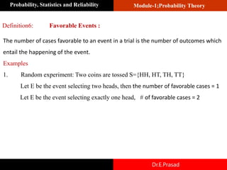 Module-1;Probability Theory
Probability, Statistics and Reliability
Dr.E.Prasad
Definition6: Favorable Events :
The number of cases favorable to an event in a trial is the number of outcomes which
entail the happening of the event.
Examples
1. Random experiment: Two coins are tossed S={HH, HT, TH, TT}
Let E be the event selecting two heads, then the number of favorable cases = 1
Let E be the event selecting exactly one head, # of favorable cases = 2
 