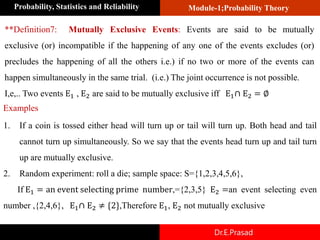 Module-1;Probability Theory
Probability, Statistics and Reliability
Dr.E.Prasad
**Definition7: Mutually Exclusive Events: Events are said to be mutually
exclusive (or) incompatible if the happening of any one of the events excludes (or)
precludes the happening of all the others i.e.) if no two or more of the events can
happen simultaneously in the same trial. (i.e.) The joint occurrence is not possible.
I,e,.. Two events E1 , E2 are said to be mutually exclusive iff E1∩ E2 = ∅
1. If a coin is tossed either head will turn up or tail will turn up. Both head and tail
cannot turn up simultaneously. So we say that the events head turn up and tail turn
up are mutually exclusive.
2. Random experiment: roll a die; sample space: S={1,2,3,4,5,6},
If E1 = an event selecting prime number,={2,3,5} E2 =an event selecting even
number ,{2,4,6}, E1∩ E2 ≠ {2},Therefore E1, E2 not mutually exclusive
Examples
 