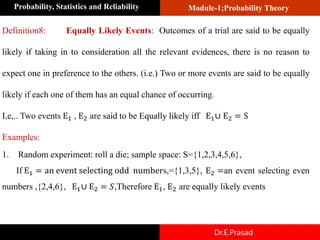 Module-1;Probability Theory
Probability, Statistics and Reliability
Dr.E.Prasad
Definition8: Equally Likely Events: Outcomes of a trial are said to be equally
likely if taking in to consideration all the relevant evidences, there is no reason to
expect one in preference to the others. (i.e.) Two or more events are said to be equally
likely if each one of them has an equal chance of occurring.
I,e,.. Two events E1 , E2 are said to be Equally likely iff E1∪ E2 = S
Examples:
1. Random experiment: roll a die; sample space: S={1,2,3,4,5,6},
If E1 = an event selecting odd numbers,={1,3,5}, E2 =an event selecting even
numbers ,{2,4,6}, E1∪ E2 = 𝑆,Therefore E1, E2 are equally likely events
 