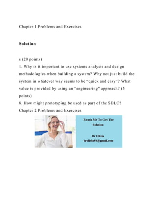 Chapter 1 Problems and Exercises
Solution
s (20 points)
1. Why is it important to use systems analysis and design
methodologies when building a system? Why not just build the
system in whatever way seems to be “quick and easy”? What
value is provided by using an “engineering” approach? (5
points)
8. How might prototyping be used as part of the SDLC?
Chapter 2 Problems and Exercises
 