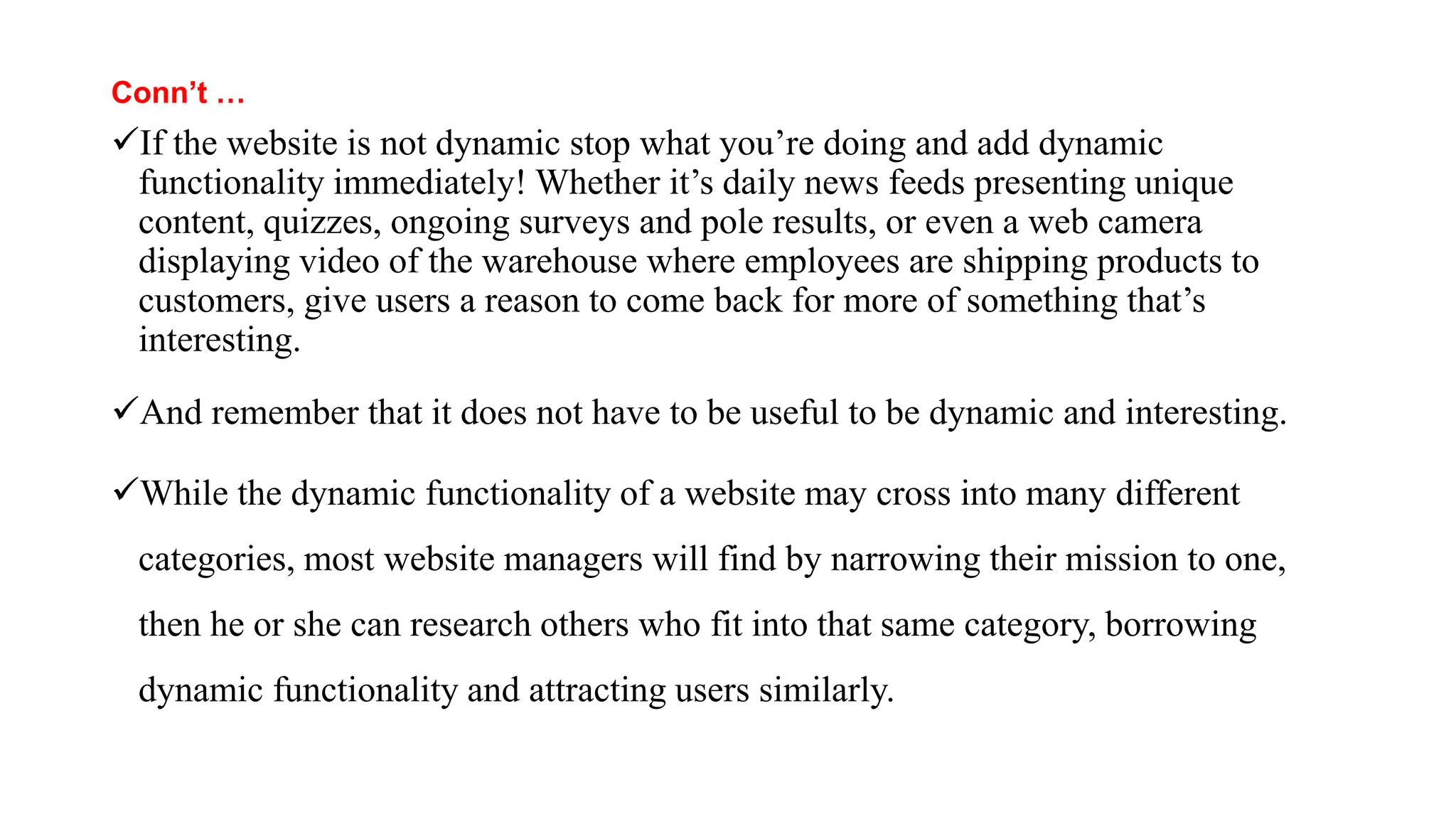 Conn’t …
If the website is not dynamic stop what you’re doing and add dynamic
functionality immediately! Whether it’s daily news feeds presenting unique
content, quizzes, ongoing surveys and pole results, or even a web camera
displaying video of the warehouse where employees are shipping products to
customers, give users a reason to come back for more of something that’s
interesting.
And remember that it does not have to be useful to be dynamic and interesting.
While the dynamic functionality of a website may cross into many different
categories, most website managers will find by narrowing their mission to one,
then he or she can research others who fit into that same category, borrowing
dynamic functionality and attracting users similarly.
 