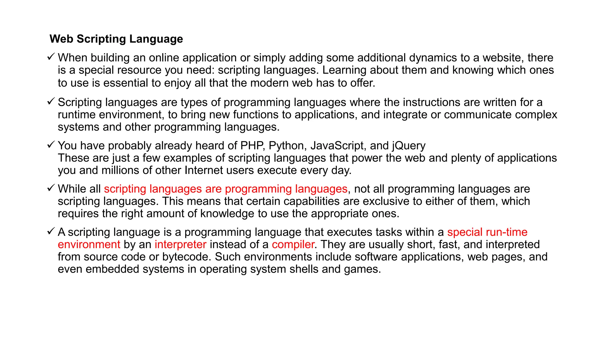 Web Scripting Language
 When building an online application or simply adding some additional dynamics to a website, there
is a special resource you need: scripting languages. Learning about them and knowing which ones
to use is essential to enjoy all that the modern web has to offer.
 Scripting languages are types of programming languages where the instructions are written for a
runtime environment, to bring new functions to applications, and integrate or communicate complex
systems and other programming languages.
 You have probably already heard of PHP, Python, JavaScript, and jQuery
These are just a few examples of scripting languages that power the web and plenty of applications
you and millions of other Internet users execute every day.
 While all scripting languages are programming languages, not all programming languages are
scripting languages. This means that certain capabilities are exclusive to either of them, which
requires the right amount of knowledge to use the appropriate ones.
 A scripting language is a programming language that executes tasks within a special run-time
environment by an interpreter instead of a compiler. They are usually short, fast, and interpreted
from source code or bytecode. Such environments include software applications, web pages, and
even embedded systems in operating system shells and games.
 