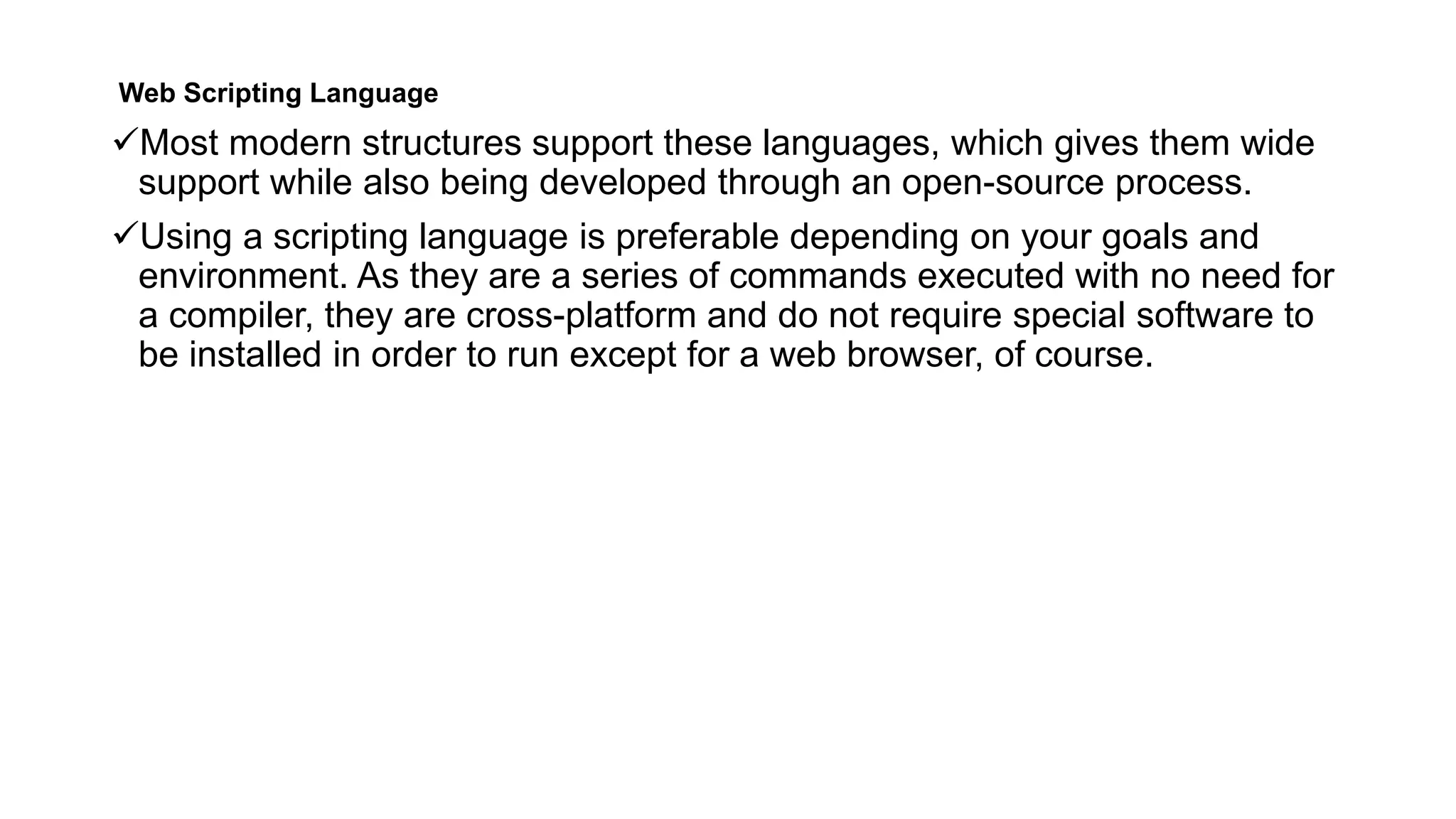Web Scripting Language
Most modern structures support these languages, which gives them wide
support while also being developed through an open-source process.
Using a scripting language is preferable depending on your goals and
environment. As they are a series of commands executed with no need for
a compiler, they are cross-platform and do not require special software to
be installed in order to run except for a web browser, of course.
 