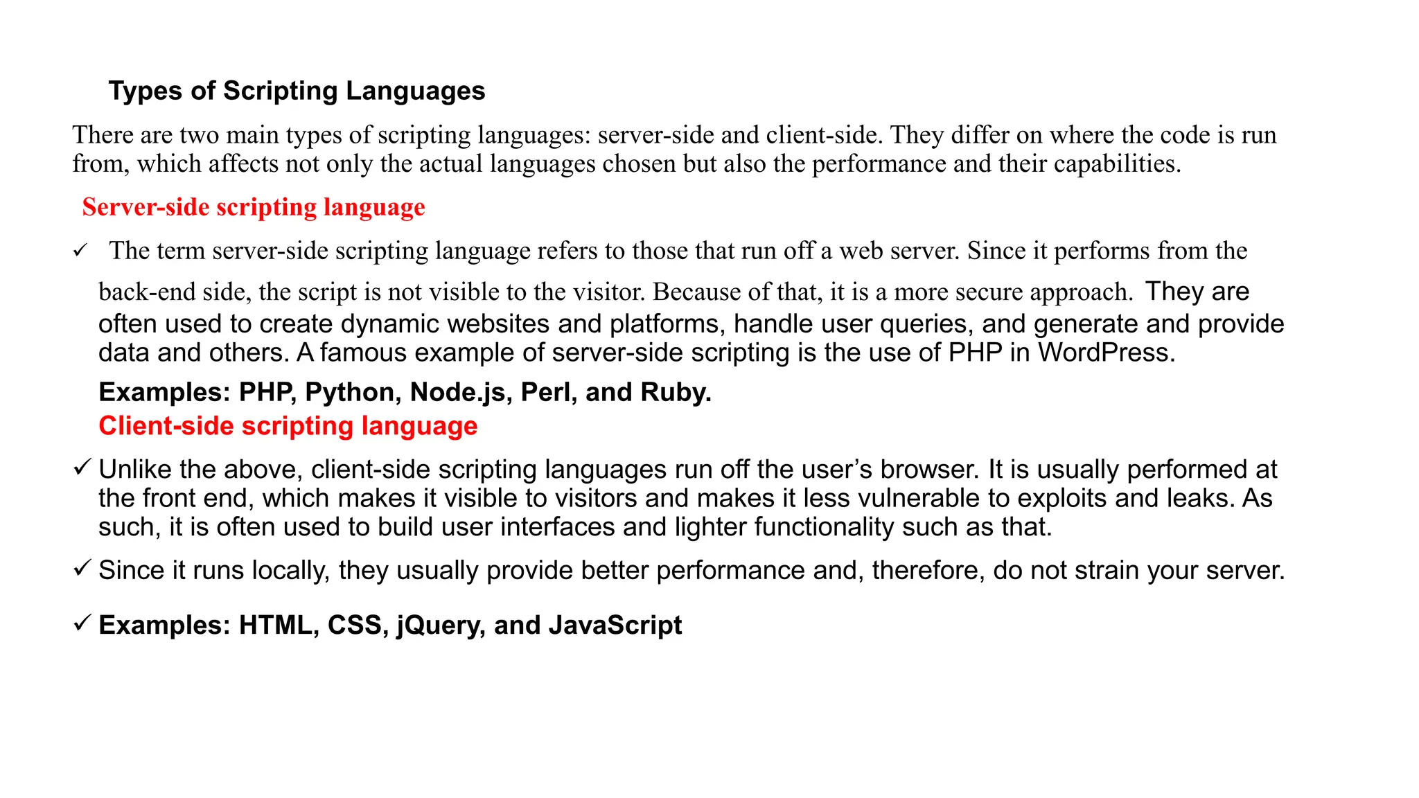 Types of Scripting Languages
There are two main types of scripting languages: server-side and client-side. They differ on where the code is run
from, which affects not only the actual languages chosen but also the performance and their capabilities.
Server-side scripting language
 The term server-side scripting language refers to those that run off a web server. Since it performs from the
back-end side, the script is not visible to the visitor. Because of that, it is a more secure approach. They are
often used to create dynamic websites and platforms, handle user queries, and generate and provide
data and others. A famous example of server-side scripting is the use of PHP in WordPress.
Examples: PHP, Python, Node.js, Perl, and Ruby.
Client-side scripting language
 Unlike the above, client-side scripting languages run off the user’s browser. It is usually performed at
the front end, which makes it visible to visitors and makes it less vulnerable to exploits and leaks. As
such, it is often used to build user interfaces and lighter functionality such as that.
 Since it runs locally, they usually provide better performance and, therefore, do not strain your server.
 Examples: HTML, CSS, jQuery, and JavaScript
 