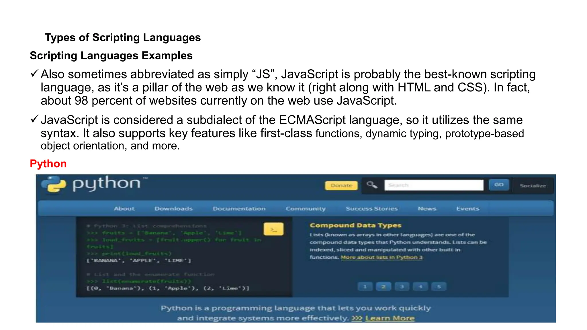 Types of Scripting Languages
Scripting Languages Examples
Also sometimes abbreviated as simply “JS”, JavaScript is probably the best-known scripting
language, as it’s a pillar of the web as we know it (right along with HTML and CSS). In fact,
about 98 percent of websites currently on the web use JavaScript.
JavaScript is considered a subdialect of the ECMAScript language, so it utilizes the same
syntax. It also supports key features like first-class functions, dynamic typing, prototype-based
object orientation, and more.
Python
 
