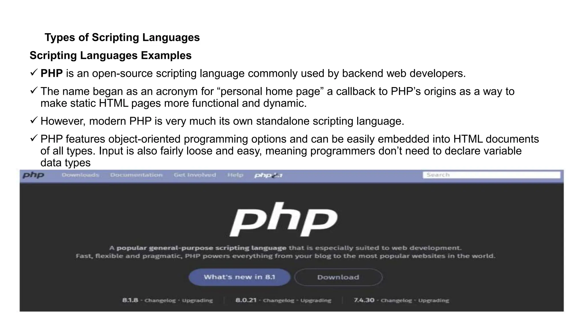 Types of Scripting Languages
Scripting Languages Examples
 PHP is an open-source scripting language commonly used by backend web developers.
 The name began as an acronym for “personal home page” a callback to PHP’s origins as a way to
make static HTML pages more functional and dynamic.
 However, modern PHP is very much its own standalone scripting language.
 PHP features object-oriented programming options and can be easily embedded into HTML documents
of all types. Input is also fairly loose and easy, meaning programmers don’t need to declare variable
data types
 