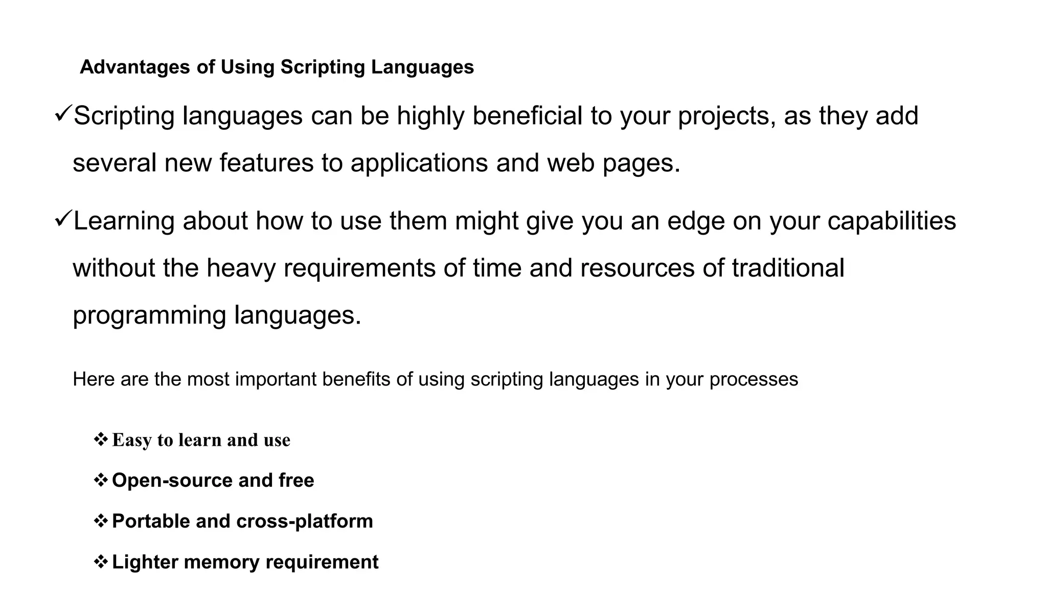 Advantages of Using Scripting Languages
Scripting languages can be highly beneficial to your projects, as they add
several new features to applications and web pages.
Learning about how to use them might give you an edge on your capabilities
without the heavy requirements of time and resources of traditional
programming languages.
Here are the most important benefits of using scripting languages in your processes
Easy to learn and use
Open-source and free
Portable and cross-platform
Lighter memory requirement
 